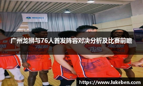 广州龙狮与76人首发阵容对决分析及比赛前瞻